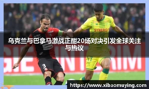 乌克兰与巴拿马激战正酣20场对决引发全球关注与热议